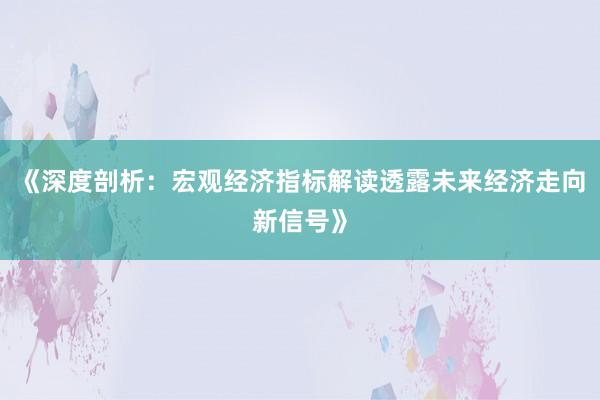 《深度剖析：宏观经济指标解读透露未来经济走向新信号》
