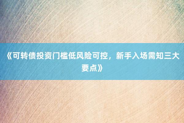 《可转债投资门槛低风险可控，新手入场需知三大要点》
