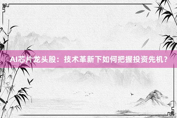 AI芯片龙头股：技术革新下如何把握投资先机？
