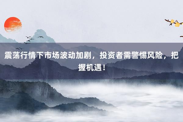 震荡行情下市场波动加剧，投资者需警惕风险，把握机遇！