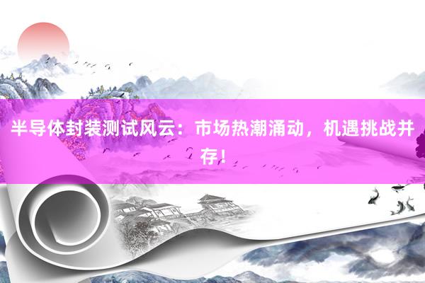 半导体封装测试风云：市场热潮涌动，机遇挑战并存！