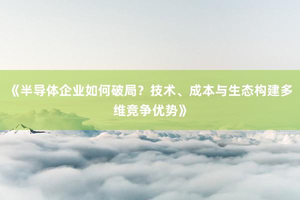 《半导体企业如何破局？技术、成本与生态构建多维竞争优势》