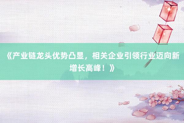 《产业链龙头优势凸显，相关企业引领行业迈向新增长高峰！》