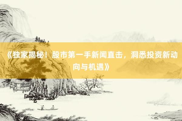 《独家揭秘！股市第一手新闻直击，洞悉投资新动向与机遇》