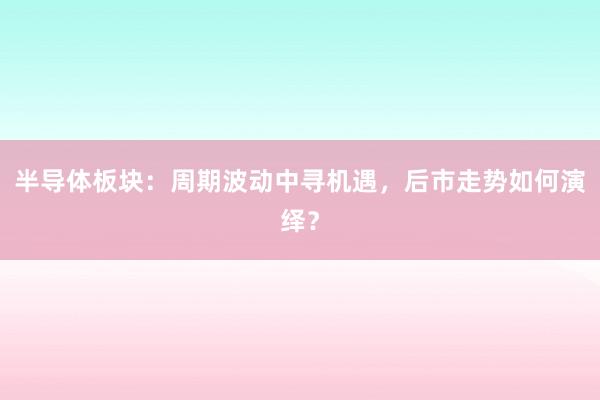 半导体板块：周期波动中寻机遇，后市走势如何演绎？