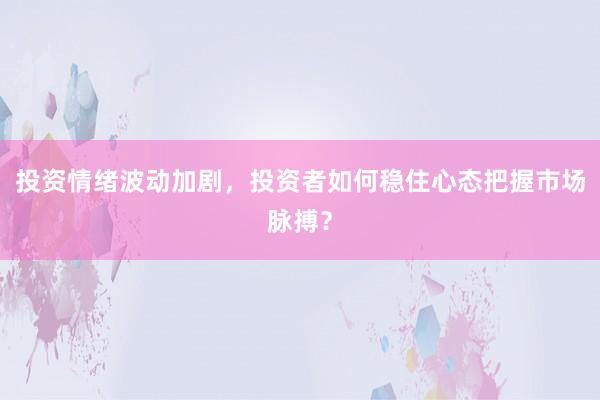 投资情绪波动加剧，投资者如何稳住心态把握市场脉搏？