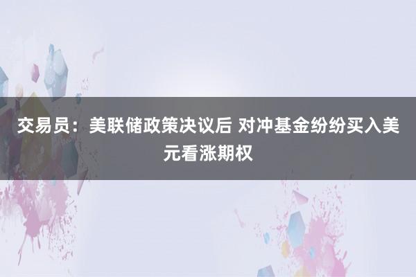 交易员：美联储政策决议后 对冲基金纷纷买入美元看涨期权