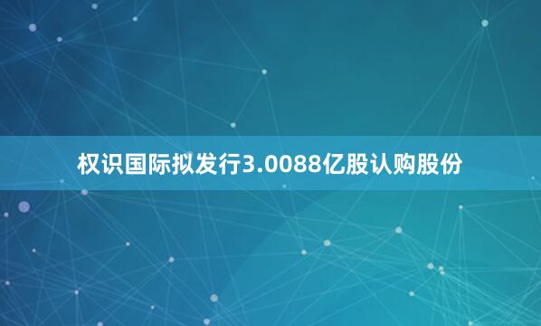 权识国际拟发行3.0088亿股认购股份
