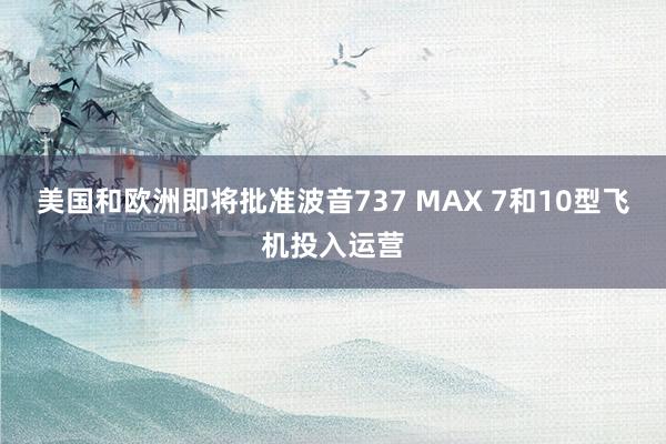 美国和欧洲即将批准波音737 MAX 7和10型飞机投入运营