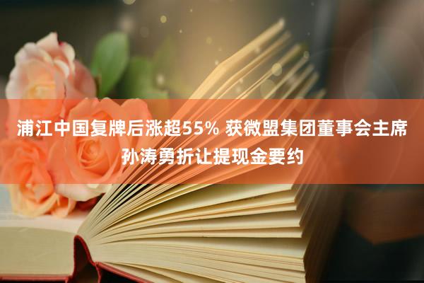 浦江中国复牌后涨超55% 获微盟集团董事会主席孙涛勇折让提现金要约