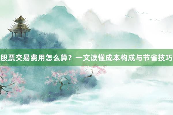 股票交易费用怎么算？一文读懂成本构成与节省技巧