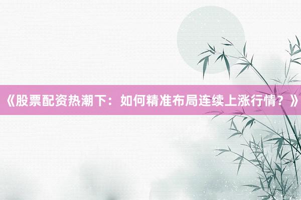 《股票配资热潮下：如何精准布局连续上涨行情？》