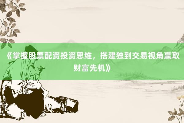 《掌握股票配资投资思维，搭建独到交易视角赢取财富先机》