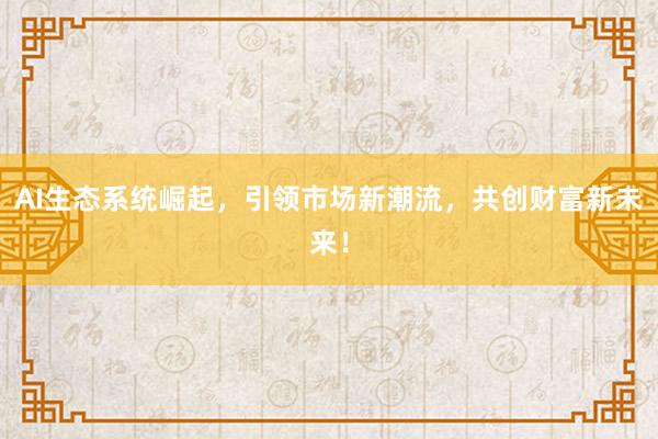 AI生态系统崛起，引领市场新潮流，共创财富新未来！