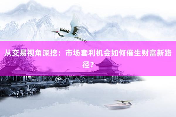 从交易视角深挖：市场套利机会如何催生财富新路径？