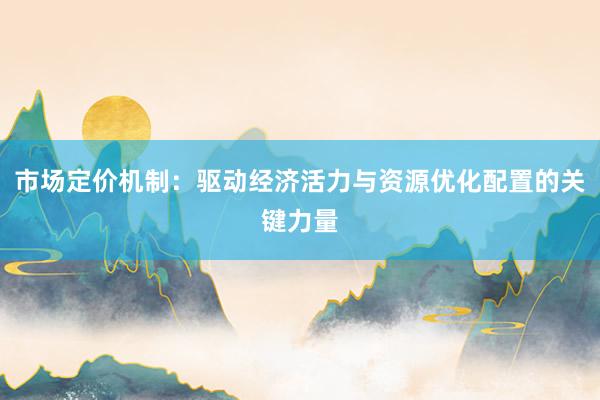 市场定价机制：驱动经济活力与资源优化配置的关键力量
