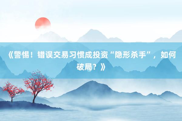 《警惕！错误交易习惯成投资“隐形杀手”，如何破局？》