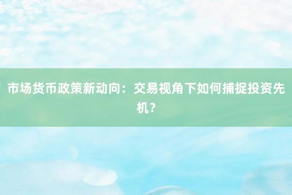 市场货币政策新动向：交易视角下如何捕捉投资先机？
