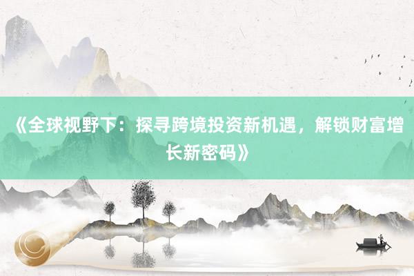 《全球视野下：探寻跨境投资新机遇，解锁财富增长新密码》