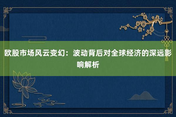 欧股市场风云变幻：波动背后对全球经济的深远影响解析