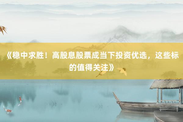 《稳中求胜！高股息股票成当下投资优选，这些标的值得关注》