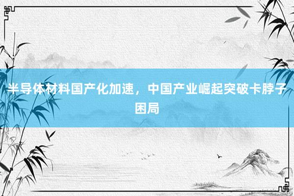半导体材料国产化加速，中国产业崛起突破卡脖子困局