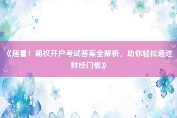 《速看！期权开户考试答案全解析，助你轻松通过财经门槛》
