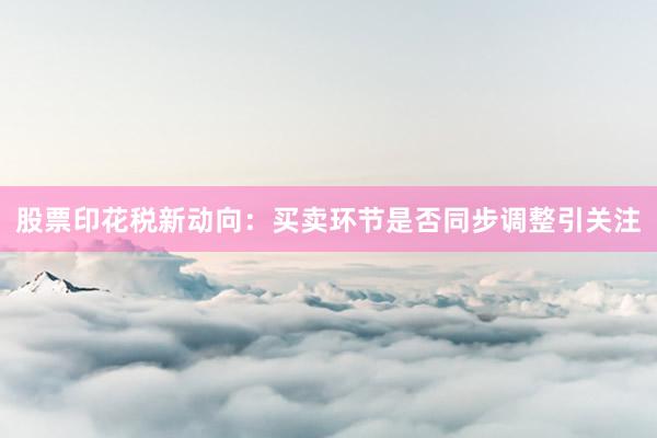 股票印花税新动向：买卖环节是否同步调整引关注