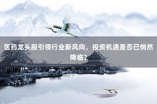 医药龙头股引领行业新风向，投资机遇是否已悄然降临？