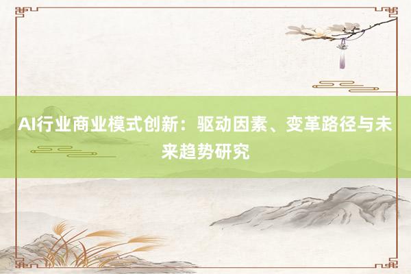 AI行业商业模式创新：驱动因素、变革路径与未来趋势研究