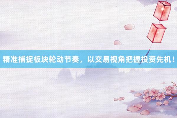 精准捕捉板块轮动节奏，以交易视角把握投资先机！