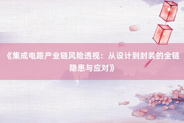 《集成电路产业链风险透视:从设计到封装的全链隐患与应对》