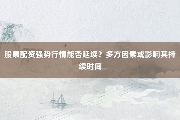 股票配资强势行情能否延续？多方因素或影响其持续时间
