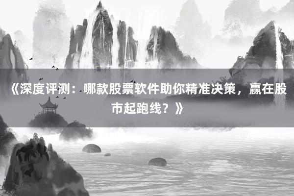 《深度评测：哪款股票软件助你精准决策，赢在股市起跑线？》