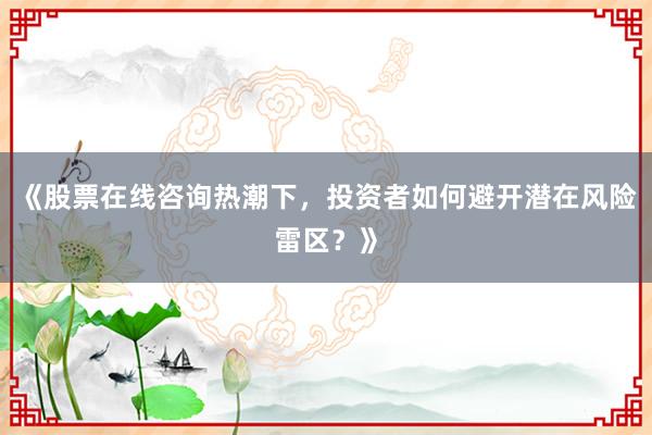 《股票在线咨询热潮下，投资者如何避开潜在风险雷区？》