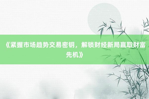 《紧握市场趋势交易密钥，解锁财经新局赢取财富先机》