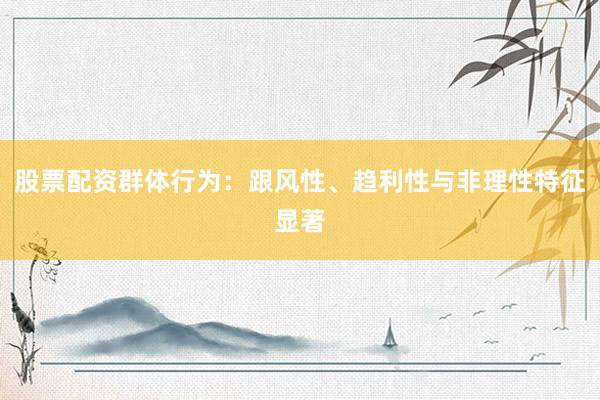 股票配资群体行为：跟风性、趋利性与非理性特征显著