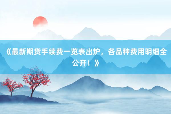《最新期货手续费一览表出炉，各品种费用明细全公开！》