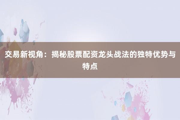 交易新视角：揭秘股票配资龙头战法的独特优势与特点
