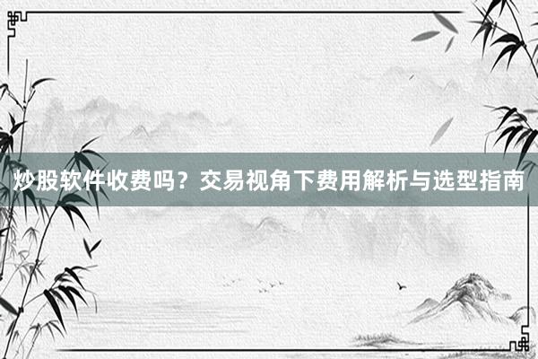 炒股软件收费吗？交易视角下费用解析与选型指南