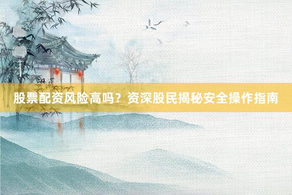 股票配资风险高吗？资深股民揭秘安全操作指南