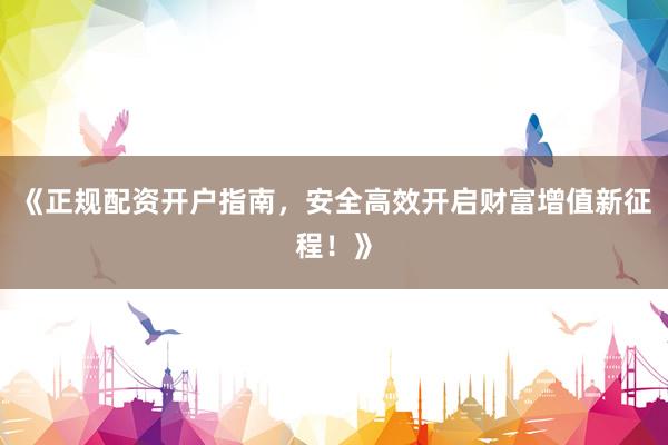 《正规配资开户指南，安全高效开启财富增值新征程！》