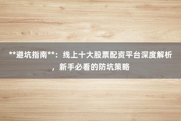 **避坑指南**：线上十大股票配资平台深度解析，新手必看的防坑策略