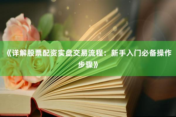 《详解股票配资实盘交易流程：新手入门必备操作步骤》