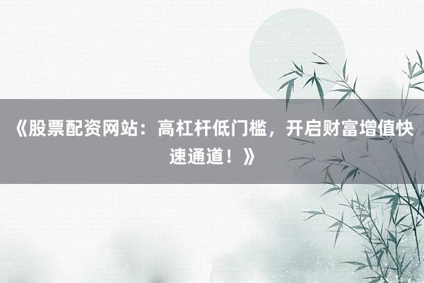《股票配资网站：高杠杆低门槛，开启财富增值快速通道！》