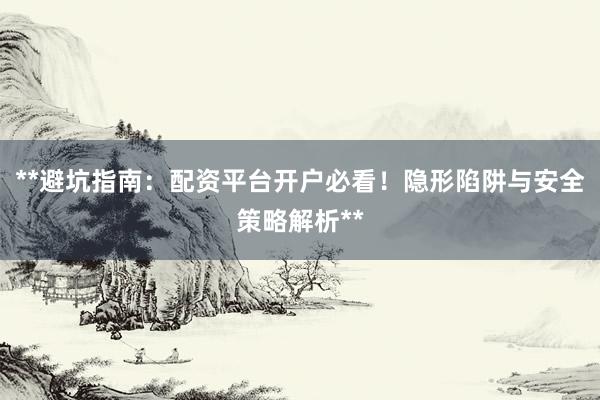 **避坑指南：配资平台开户必看！隐形陷阱与安全策略解析**