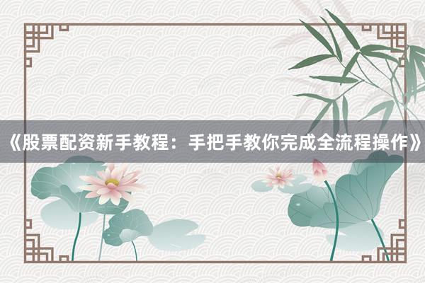 《股票配资新手教程：手把手教你完成全流程操作》