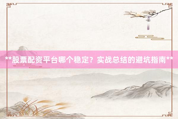**股票配资平台哪个稳定？实战总结的避坑指南**