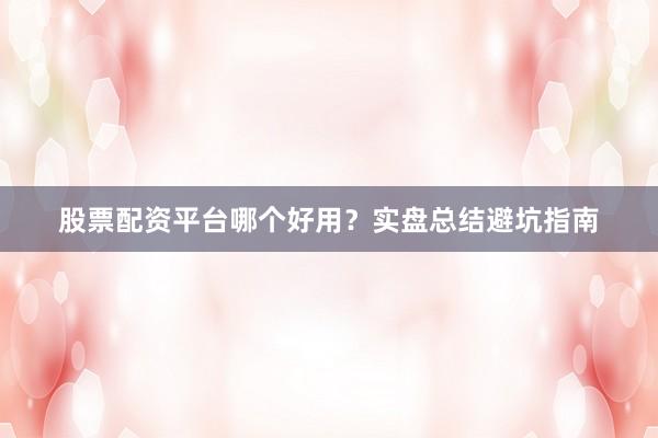 股票配资平台哪个好用？实盘总结避坑指南