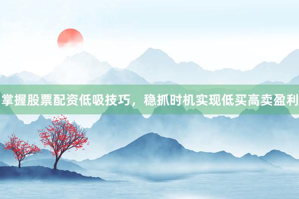 掌握股票配资低吸技巧，稳抓时机实现低买高卖盈利